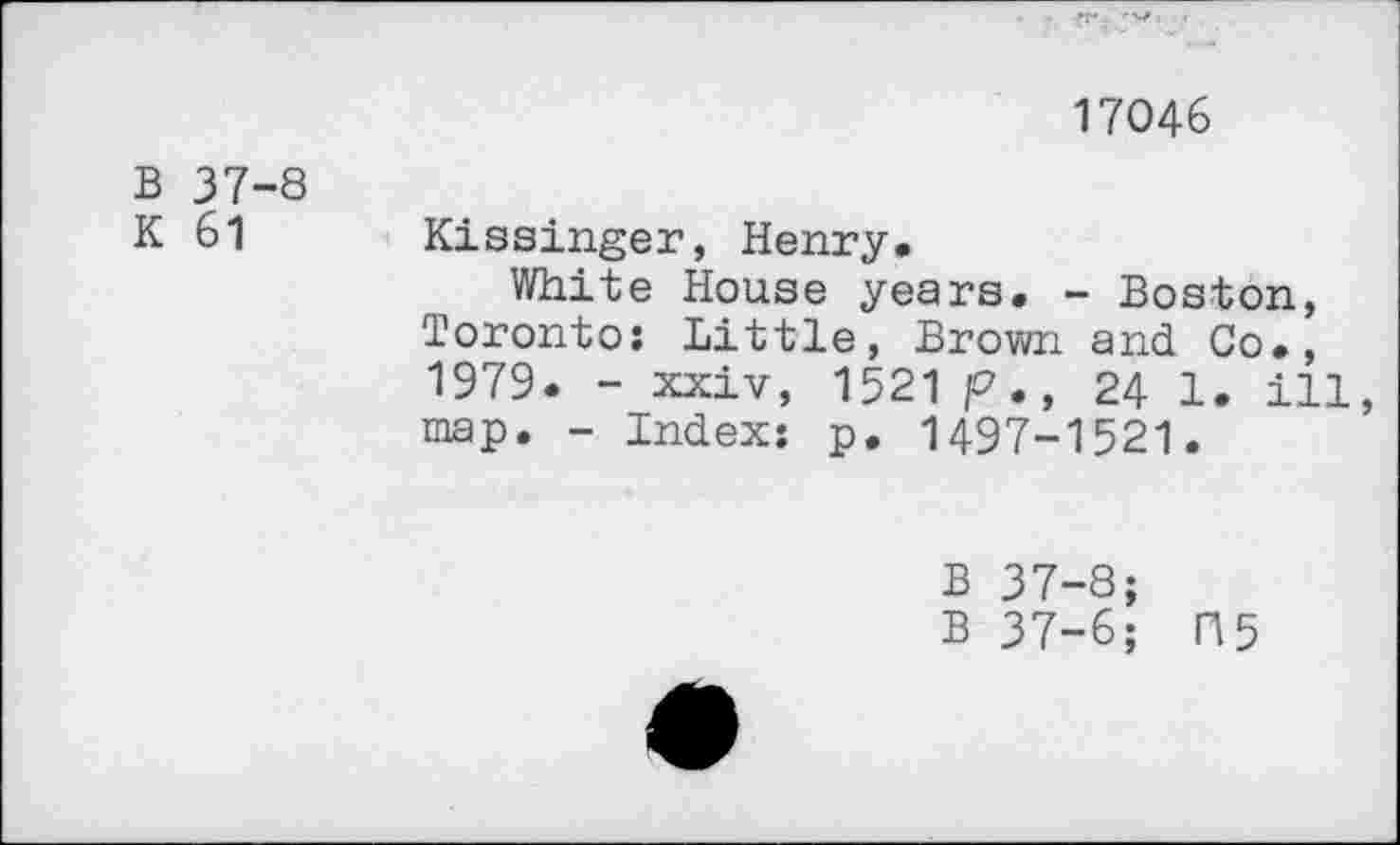 ﻿17046
B 37-8
K 61 Kissinger, Henry.
White House years. - Boston, Toronto: Little, Brown and Co., 1979. - xxiv, 1521 p., 24 1. ill, map. - Index: p. 1497-1521.
B 37-8;
B 37-6; H5